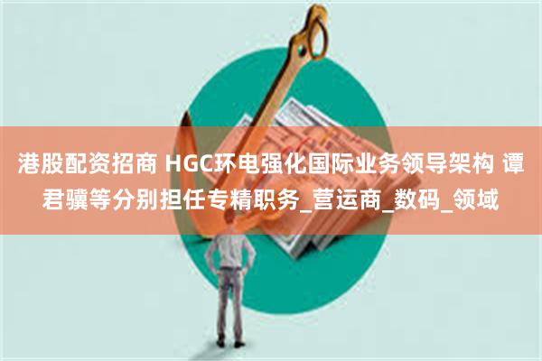 港股配资招商 HGC环电强化国际业务领导架构 谭君骥等分别担任专精职务_营运商_数码_领域