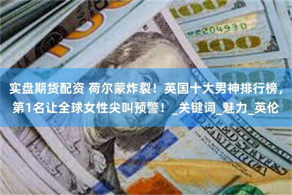 实盘期货配资 荷尔蒙炸裂！英国十大男神排行榜，第1名让全球女性尖叫预警！_关键词_魅力_英伦