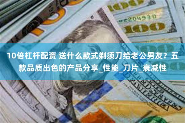 10倍杠杆配资 送什么款式剃须刀给老公男友？五款品质出色的产品分享_性能_刀片_衰减性