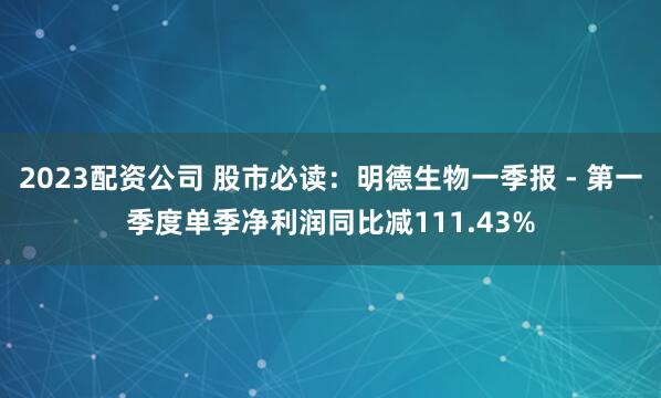2023配资公司 股市必读：明德生物一季报 - 第一季度单季净利润同比减111.43%