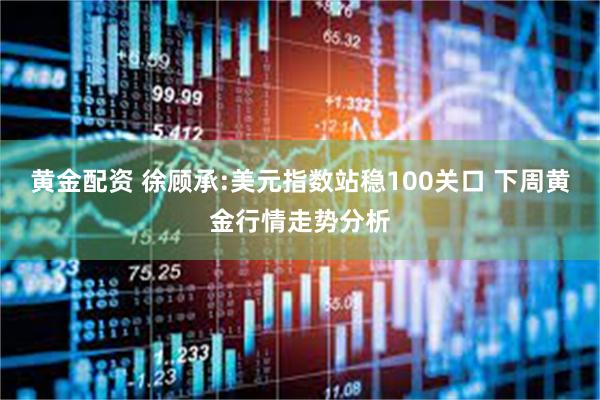 黄金配资 徐顾承:美元指数站稳100关口 下周黄金行情走势分析