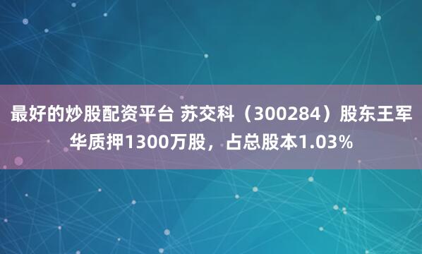 最好的炒股配资平台 苏交科（300284）股东王军华质押1300万股，占总股本1.03%