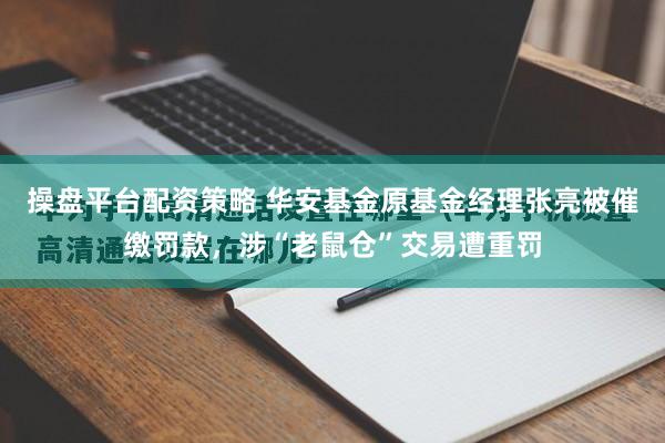 操盘平台配资策略 华安基金原基金经理张亮被催缴罚款，涉“老鼠仓”交易遭重罚