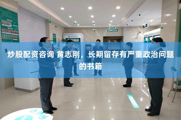 炒股配资咨询 黄志刚，长期留存有严重政治问题的书籍