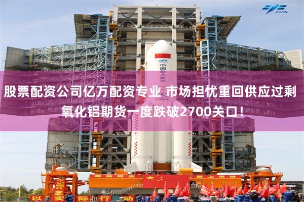 股票配资公司亿万配资专业 市场担忧重回供应过剩 氧化铝期货一度跌破2700关口！