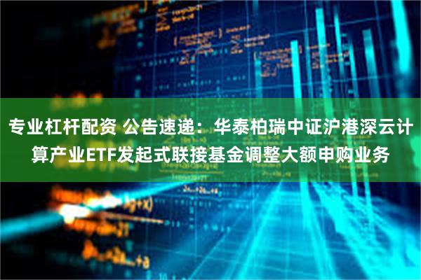 专业杠杆配资 公告速递：华泰柏瑞中证沪港深云计算产业ETF发起式联接基金调整大额申购业务