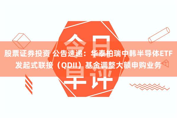 股票证券投资 公告速递：华泰柏瑞中韩半导体ETF发起式联接（QDII）基金调整大额申购业务