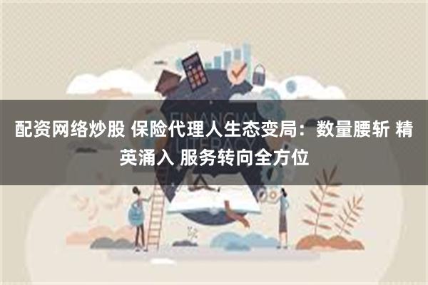 配资网络炒股 保险代理人生态变局：数量腰斩 精英涌入 服务转向全方位