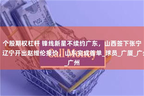 个股期权杠杆 锋线新星不续约广东，山西签下张宁，辽宁开出赵维伦报价，山东完成首单_球员_广厦_广州
