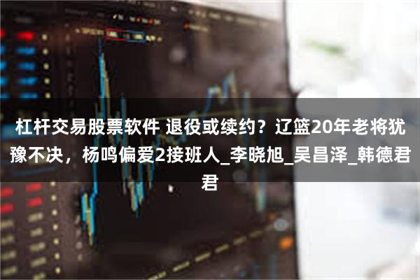 杠杆交易股票软件 退役或续约？辽篮20年老将犹豫不决，杨鸣偏爱2接班人_李晓旭_吴昌泽_韩德君