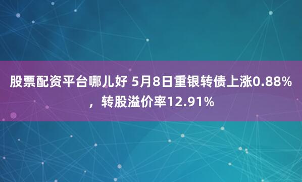 股票配资平台哪儿好 5月8日重银转债上涨0.88%，转股溢价率12.91%