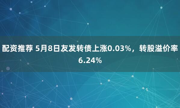 配资推荐 5月8日友发转债上涨0.03%，转股溢价率6.24%