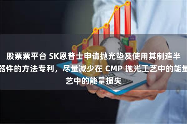 股票票平台 SK恩普士申请抛光垫及使用其制造半导体器件的方法专利，尽量减少在 CMP 抛光工艺中的能量损失