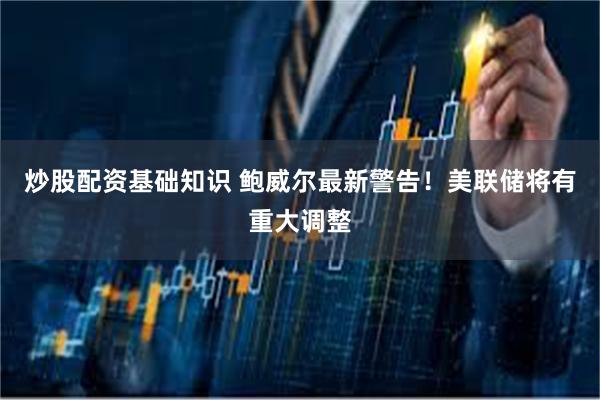 炒股配资基础知识 鲍威尔最新警告！美联储将有重大调整