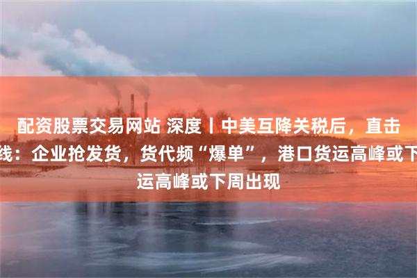 配资股票交易网站 深度丨中美互降关税后，直击外贸一线：企业抢发货，货代频“爆单”，港口货运高峰或下周出现