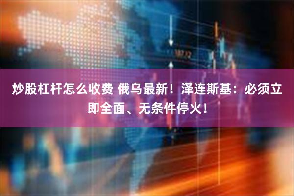 炒股杠杆怎么收费 俄乌最新！泽连斯基：必须立即全面、无条件停火！