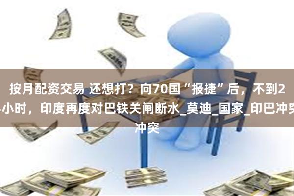 按月配资交易 还想打？向70国“报捷”后，不到24小时，印度再度对巴铁关闸断水_莫迪_国家_印巴冲突