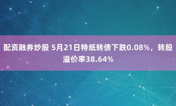 配资融券炒股 5月21日特纸转债下跌0.08%，转股溢价率38.64%