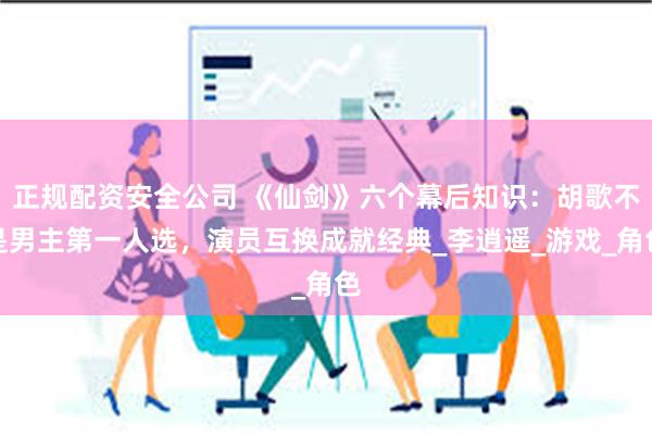 正规配资安全公司 《仙剑》六个幕后知识：胡歌不是男主第一人选，演员互换成就经典_李逍遥_游戏_角色