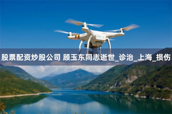 股票配资炒股公司 顾玉东同志逝世_诊治_上海_损伤