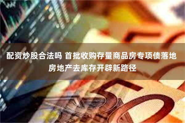 配资炒股合法吗 首批收购存量商品房专项债落地 房地产去库存开辟新路径