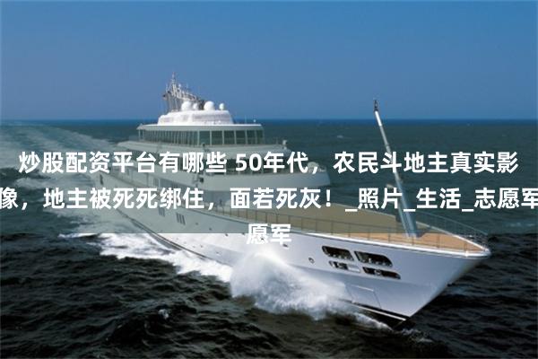 炒股配资平台有哪些 50年代，农民斗地主真实影像，地主被死死绑住，面若死灰！_照片_生活_志愿军