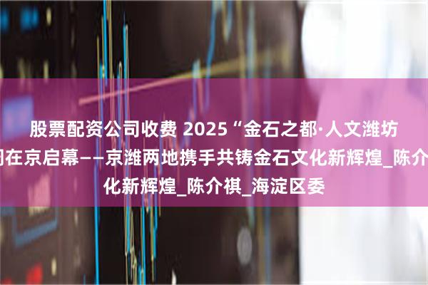 股票配资公司收费 2025“金石之都·人文潍坊”北京活动周在京启幕——京潍两地携手共铸金石文化新辉煌_陈介祺_海淀区委