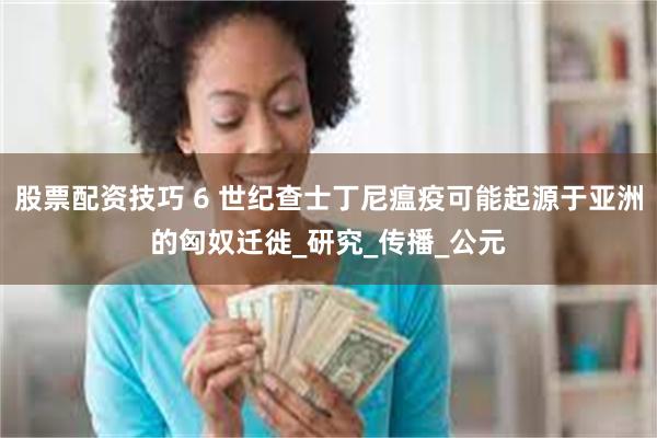 股票配资技巧 6 世纪查士丁尼瘟疫可能起源于亚洲的匈奴迁徙_研究_传播_公元