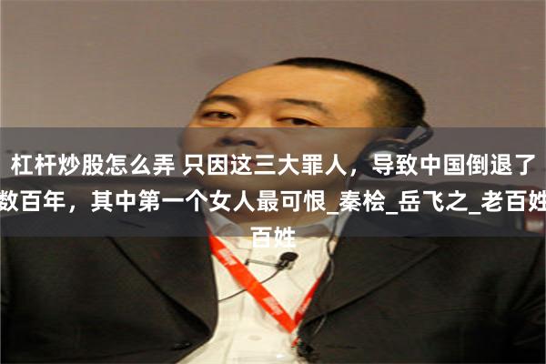 杠杆炒股怎么弄 只因这三大罪人，导致中国倒退了数百年，其中第一个女人最可恨_秦桧_岳飞之_老百姓