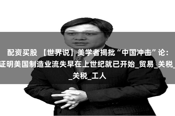 配资买股 【世界说】美学者揭批“中国冲击”论：数据证明美国制造业流失早在上世纪就已开始_贸易_关税_工人