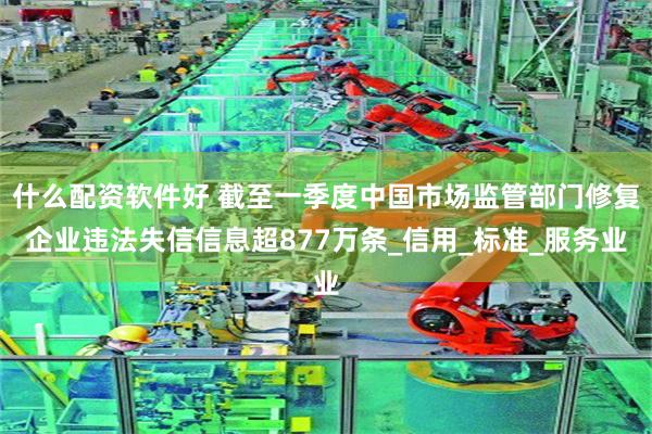 什么配资软件好 截至一季度中国市场监管部门修复企业违法失信信息超877万条_信用_标准_服务业