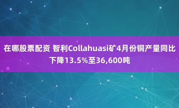 在哪股票配资 智利Collahuasi矿4月份铜产量同比下降13.5%至36,600吨