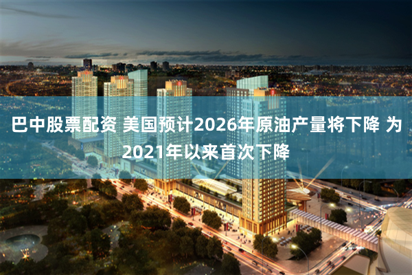 巴中股票配资 美国预计2026年原油产量将下降 为2021年以来首次下降