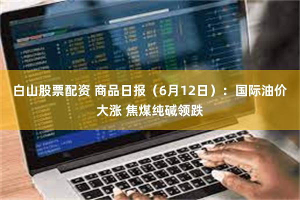 白山股票配资 商品日报（6月12日）：国际油价大涨 焦煤纯碱领跌
