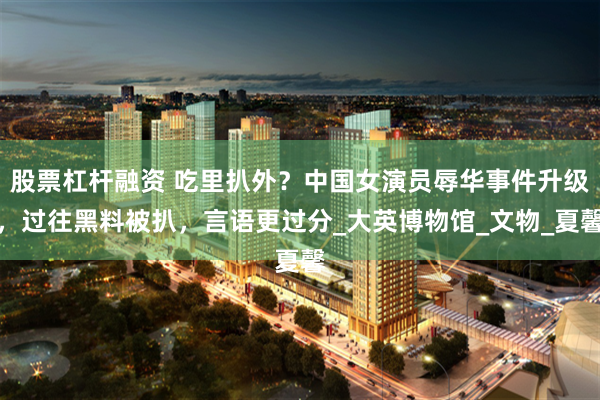 股票杠杆融资 吃里扒外？中国女演员辱华事件升级，过往黑料被扒，言语更过分_大英博物馆_文物_夏馨