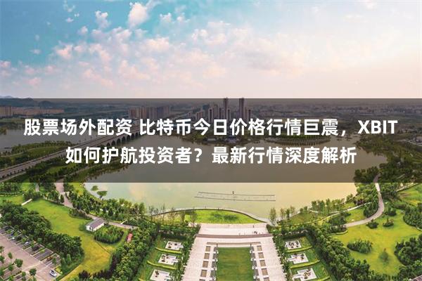 股票场外配资 比特币今日价格行情巨震，XBIT如何护航投资者？最新行情深度解析