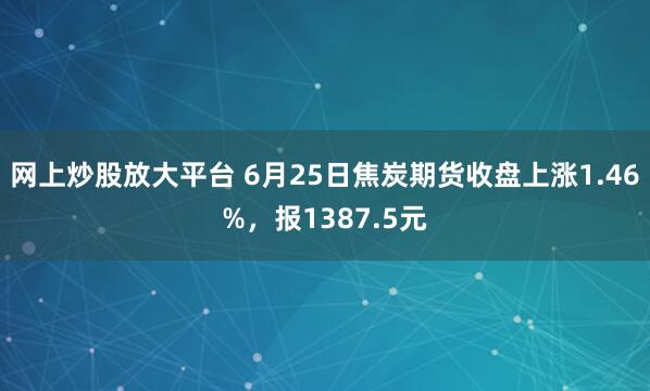 网上炒股放大平台 6月25日焦炭期货收盘上涨1.46%，报1387.5元