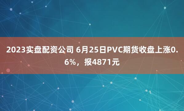 2023实盘配资公司 6月25日PVC期货收盘上涨0.6%，报4871元