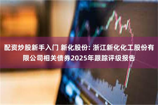配资炒股新手入门 新化股份: 浙江新化化工股份有限公司相关债券2025年跟踪评级报告
