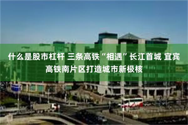 什么是股市杠杆 三条高铁“相遇”长江首城 宜宾高铁南片区打造城市新极核