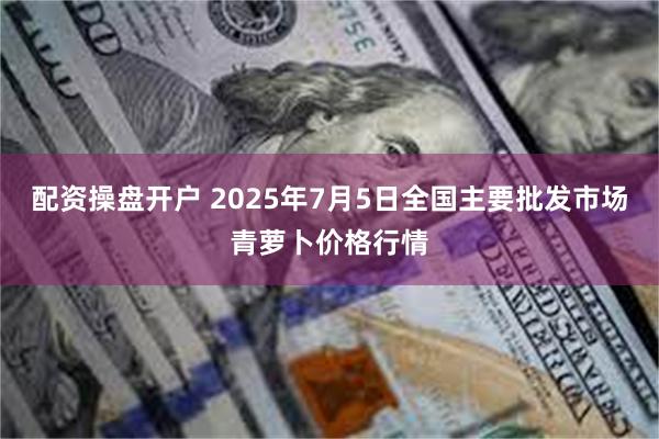配资操盘开户 2025年7月5日全国主要批发市场青萝卜价格行情