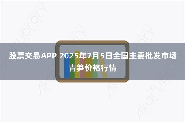 股票交易APP 2025年7月5日全国主要批发市场青笋价格行情