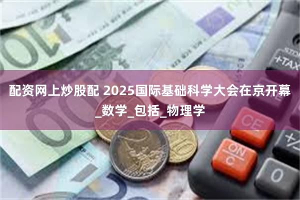 配资网上炒股配 2025国际基础科学大会在京开幕_数学_包括_物理学