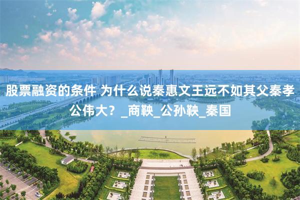 股票融资的条件 为什么说秦惠文王远不如其父秦孝公伟大？_商鞅_公孙鞅_秦国