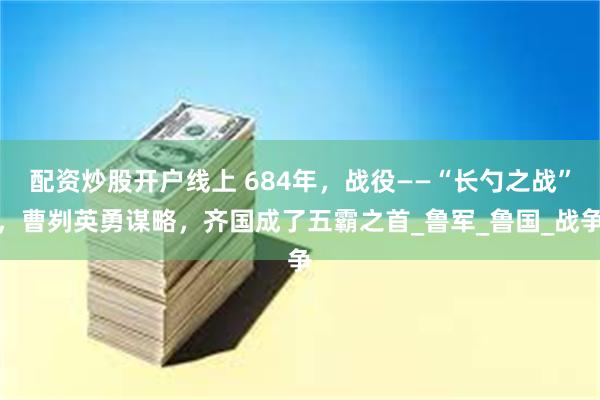 配资炒股开户线上 684年，战役——“长勺之战”，曹刿英勇谋略，齐国成了五霸之首_鲁军_鲁国_战争