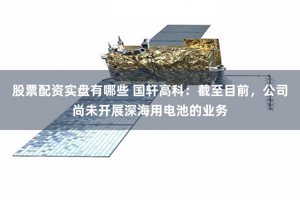 股票配资实盘有哪些 国轩高科：截至目前，公司尚未开展深海用电池的业务
