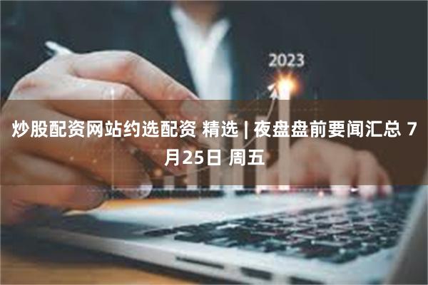 炒股配资网站约选配资 精选 | 夜盘盘前要闻汇总 7月25日 周五