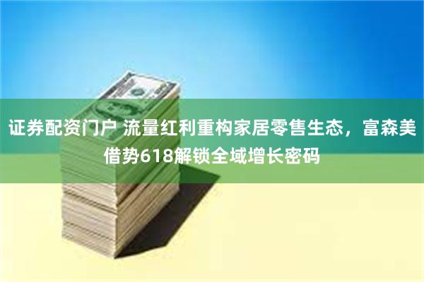 证券配资门户 流量红利重构家居零售生态，富森美借势618解锁全域增长密码