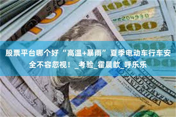 股票平台哪个好 “高温+暴雨” 夏季电动车行车安全不容忽视！_考验_霍晨歆_呼乐乐