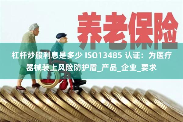 杠杆炒股利息是多少 ISO13485 认证：为医疗器械装上风险防护盾_产品_企业_要求